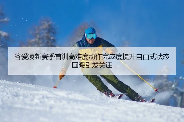 谷爱凌新赛季首训高难度动作完成度提升自由式状态回暖引发关注（AYXAPP）