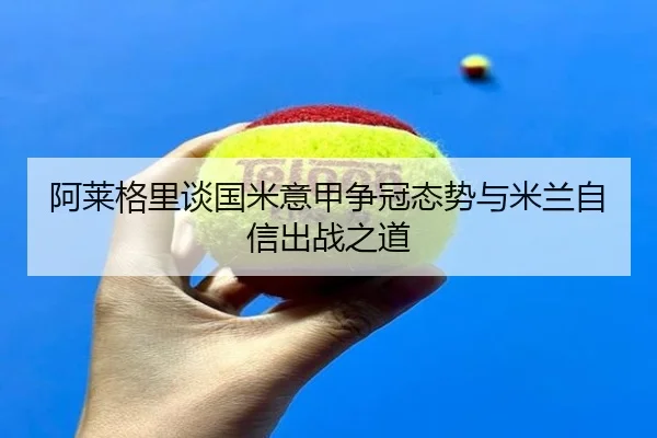 阿莱格里谈国米意甲争冠态势与米兰自信出战之道 - AYXAPP